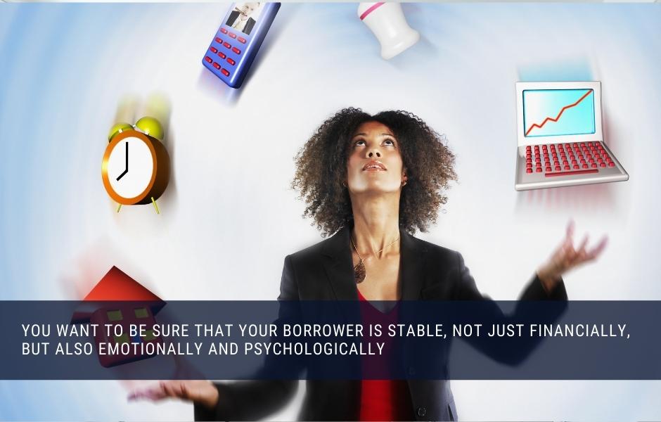 You want to be sure that your borrower is stable, not just financially, but also emotionally and psychologically