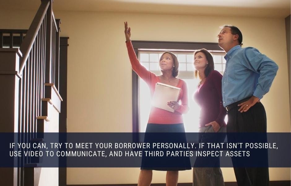 If you can, try to meet your borrower personally. If that isn't possible, use video to communicate, and have third parties inspect assets