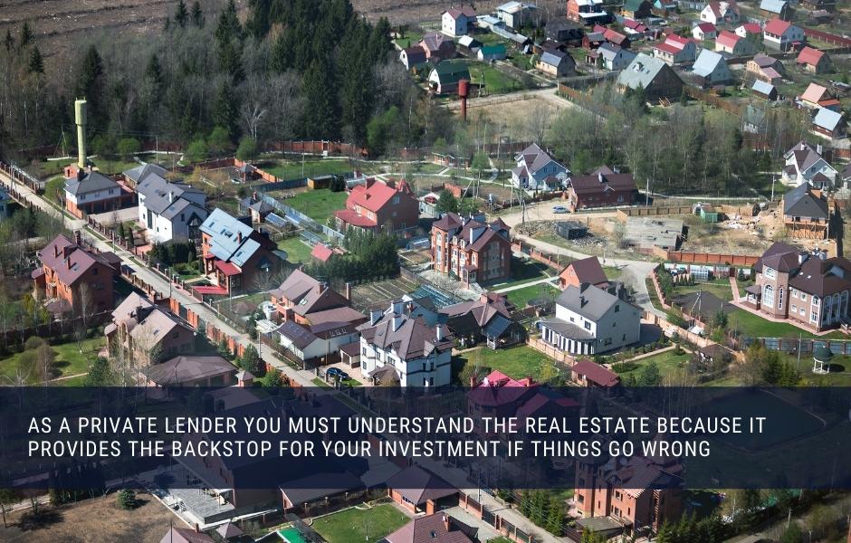 As a private lender you must understand the real estate because it provides the backstop for your investment if things go wrong