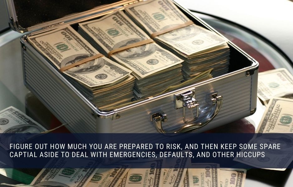 Figure out how much you are prepared to risk, and then keep some spare captial aside to deal with emergencies, defaults, and other hiccups