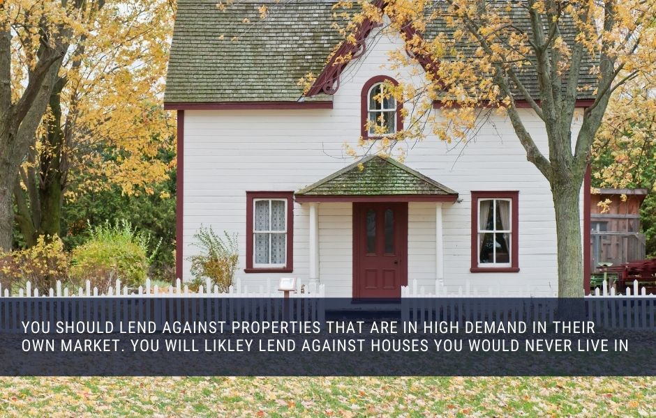 You should lend against properties that are in high demand in their own market. You will likley lend against houses you would never live in