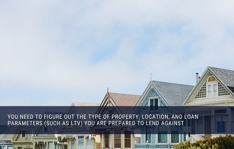 You need to figure out the type of property, location, and loan parameters (such as LTV) you are prepared to lend against