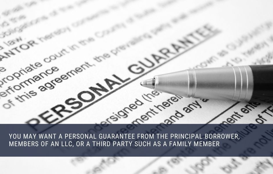 You may want a personal guarantee from the principal borrower, members of an LLC, or a third party such as a family member