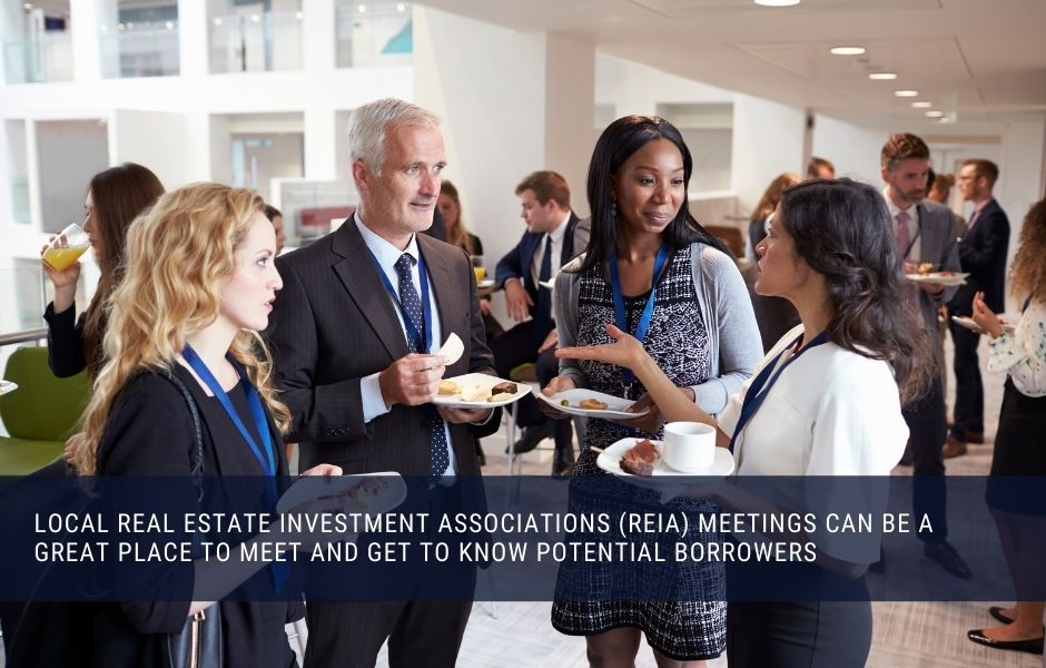 Local Real Estate Investment Associations (REIA) meetings can be a great place to meet and get to know potential borrowers