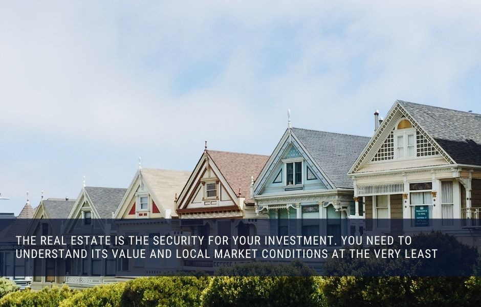 The real estate is the security for your investment. you need to understand its value and local market conditions at the very least