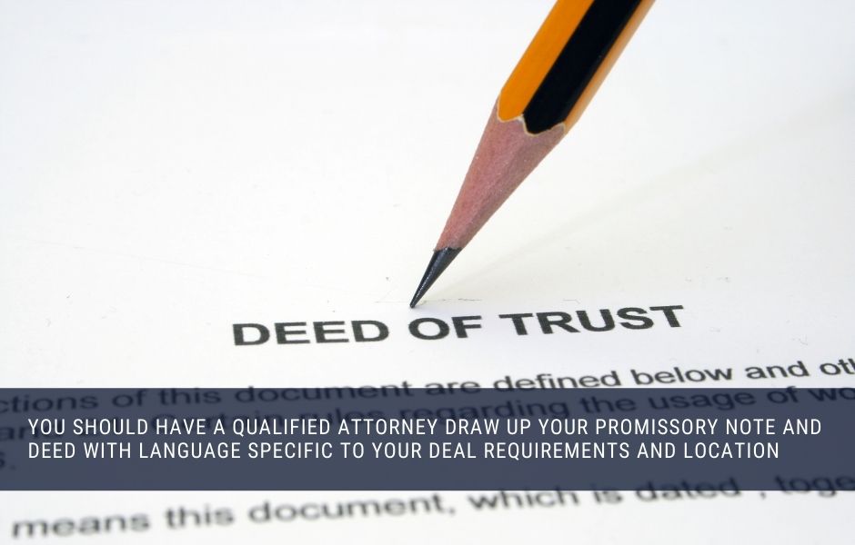 You should have a qualified attorney draw up your promissory note and deed with language specific to your deal requirements and location