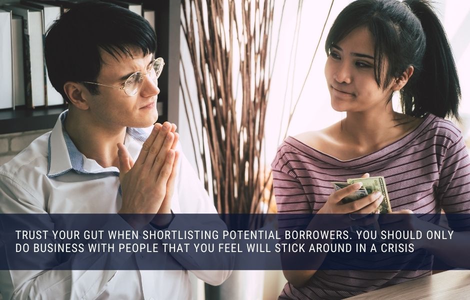 Trust your gut when shortlisting potential borrowers. You should only do business with people that you feel will stick around in a crisis