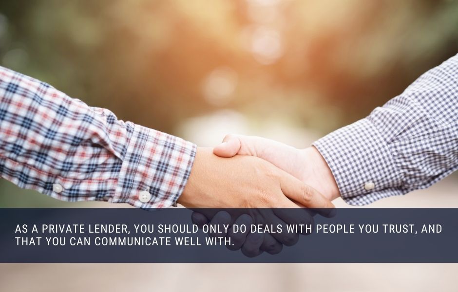 as a private lender, you should only do deals with people you trust, and that you can communicate well with.