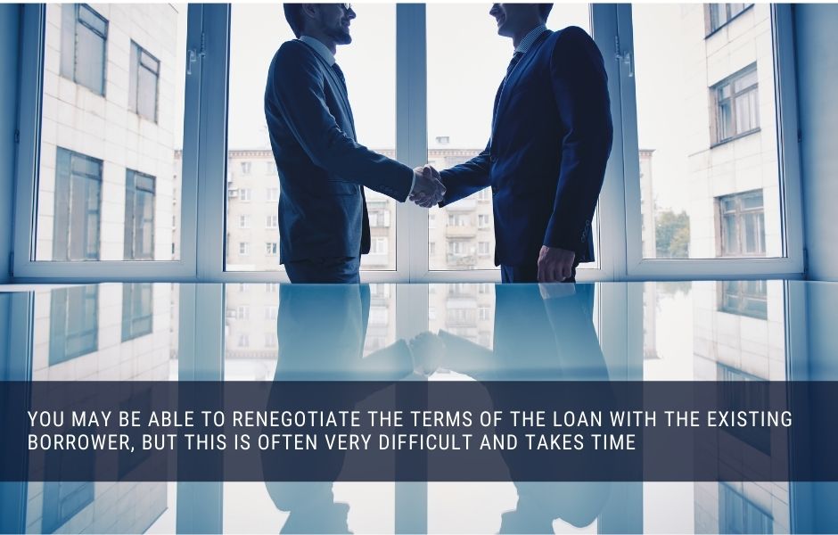 you may be able to renegotiate the terms of the loan with the existing borrower, but this is often very difficult and takes time