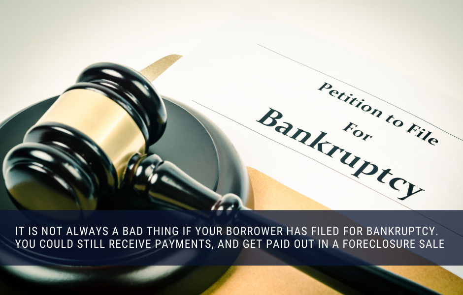 It is not always a bad thing if your borrower has filed for bankruptcy. You could still receive payments, and get paid out in a foreclosure sale