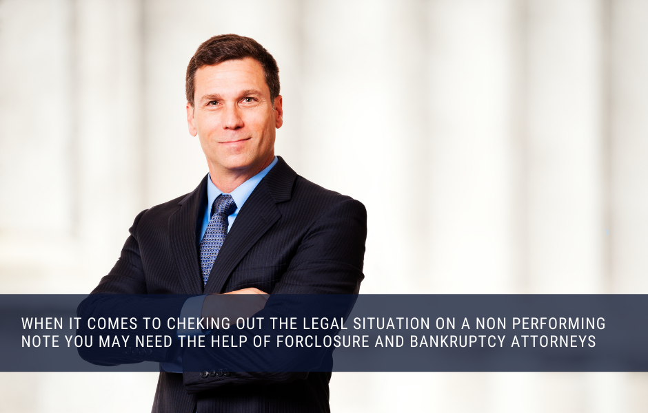 When it comes to checking out the legal situation on a non performing note you may need the help of forclosure and bankruptcy attorneys