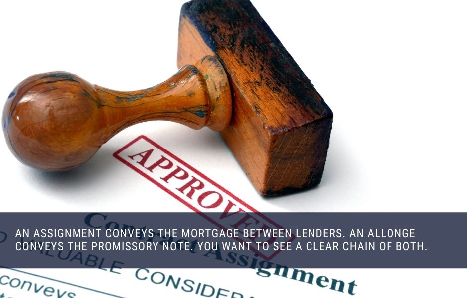 An assignment conveys the mortgage between lenders. An allonge conveys the promissory note. You want to see a clear chain of both.