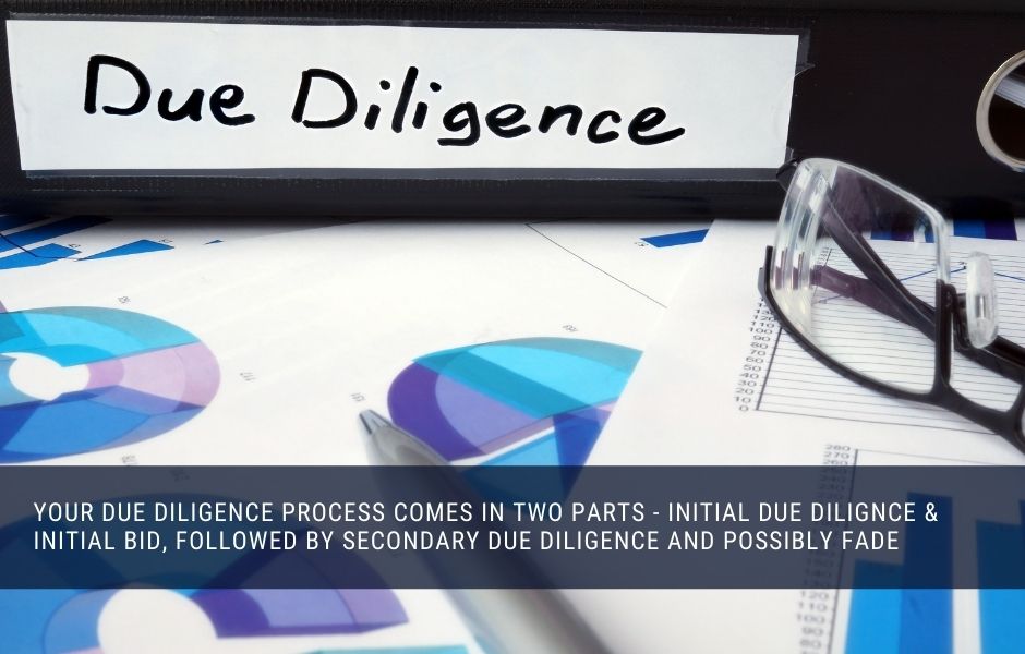 Your due diligence process comes in two parts - initial due dilignce & initial bid, followed by secondary due diligence and possibly fade