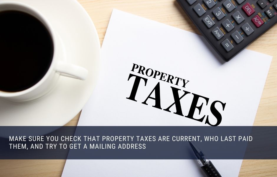 Make sure you check that property taxes are current, who last paid them, and try to get a mailing address