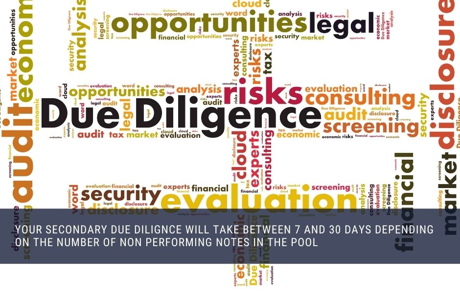 Your secondary due diligence will take between 7 and 30 days depending on the number of non performing notes in the pool