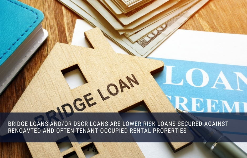 Bridge Loans and/or DSCR loans are lower risk loans secured against renoavted and often tenant-occupied rental properties