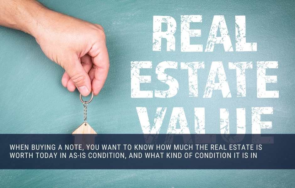 When buying a note, you want to know how much the real estate is worth today in as-is condition, and what kind of condition it is in