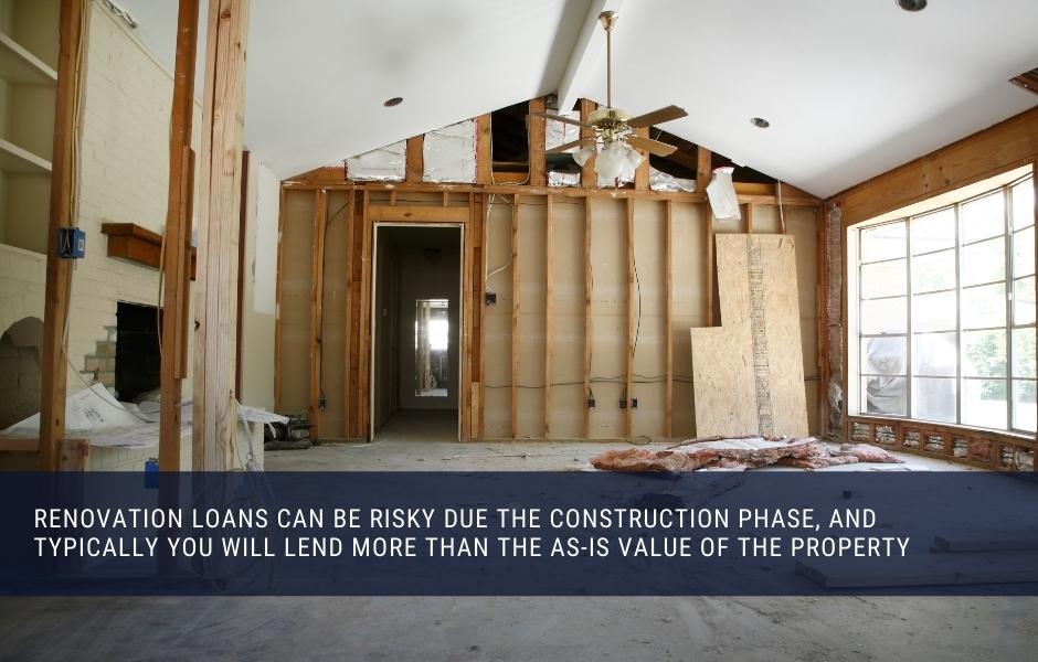 renovation loans can be risky due the construction phase, and Typically you will lend more than the as-is value of the property