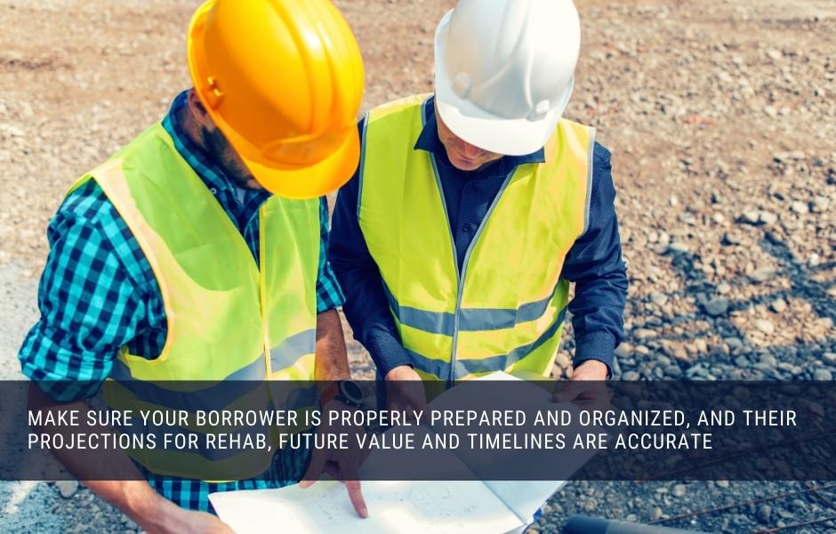 Make sure your borrower is properly prepared and organized, and their projections for rehab, future value and timelines are accurate