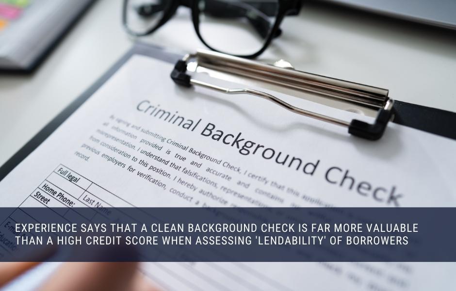 Experience says that a clean background check is far more valuable than a high credit score when assessing 'lendability' of borrowers