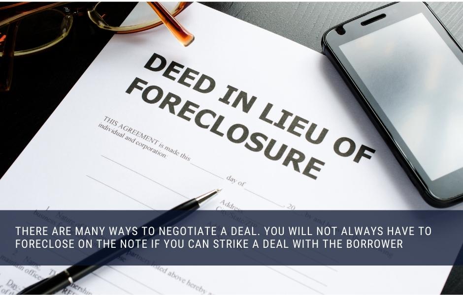 There are many ways to negotiate a deal. You will not always have to foreclose on the note if you can strike a deal with the borrower